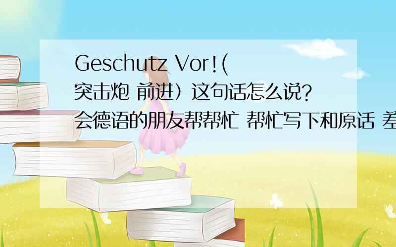 Geschutz Vor!(突击炮 前进）这句话怎么说?会德语的朋友帮帮忙 帮忙写下和原话 差不多的中文或拼音