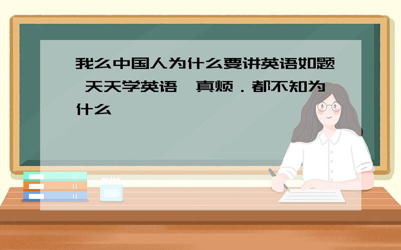 我么中国人为什么要讲英语如题 天天学英语,真烦．都不知为什么