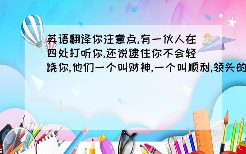 英语翻译你注意点,有一伙人在四处打听你,还说逮住你不会轻饶你,他们一个叫财神,一个叫顺利,领头的叫幸福!我问过烦恼了,它根本不爱你,还说永远不理你,让我转告你不要自做多情!还有健康