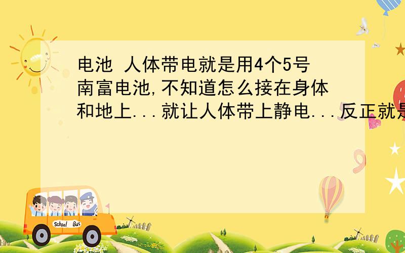 电池 人体带电就是用4个5号南富电池,不知道怎么接在身体和地上...就让人体带上静电...反正就是用电池让人体带上静电...注意是静电...知道怎么弄的说下..以前电视上有破解过.我忘记了