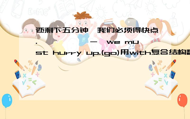 还剩下五分钟,我们必须得快点.——————-,we must hurry up.(go)用with复合结构翻译