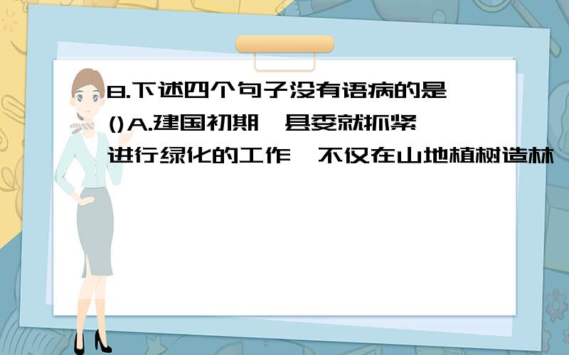 8.下述四个句子没有语病的是()A.建国初期,县委就抓紧进行绿化的工作,不仅在山地植树造林,而增加经济林木的结果是改善了人民的生活,也为国家积累了不少的资金　　B.由于地球上有生命,有