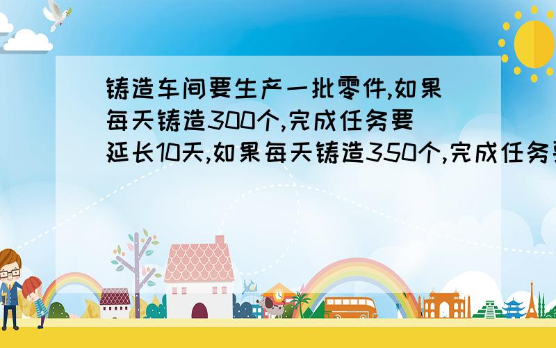 铸造车间要生产一批零件,如果每天铸造300个,完成任务要延长10天,如果每天铸造350个,完成任务要延长5天,问按时完成任务用多少天