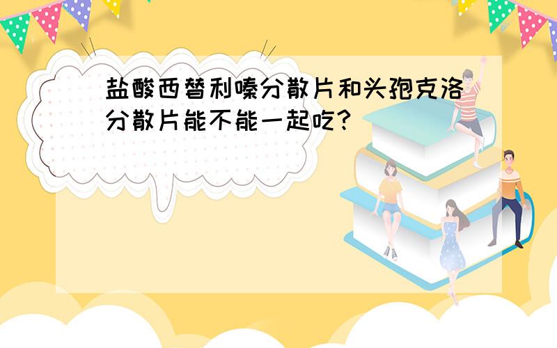 盐酸西替利嗪分散片和头孢克洛分散片能不能一起吃?