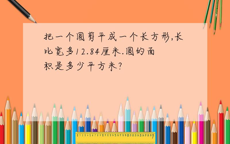 把一个圆剪平成一个长方形,长比宽多12.84厘米.圆的面积是多少平方米?