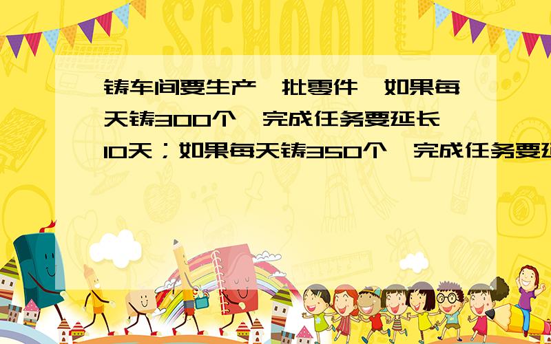 铸车间要生产一批零件,如果每天铸300个,完成任务要延长10天；如果每天铸350个,完成任务要延长5天.问按时完成任务用多少天?比例解 要按这个方程写出计算过程,只要计算过程.300×（X+10）=350