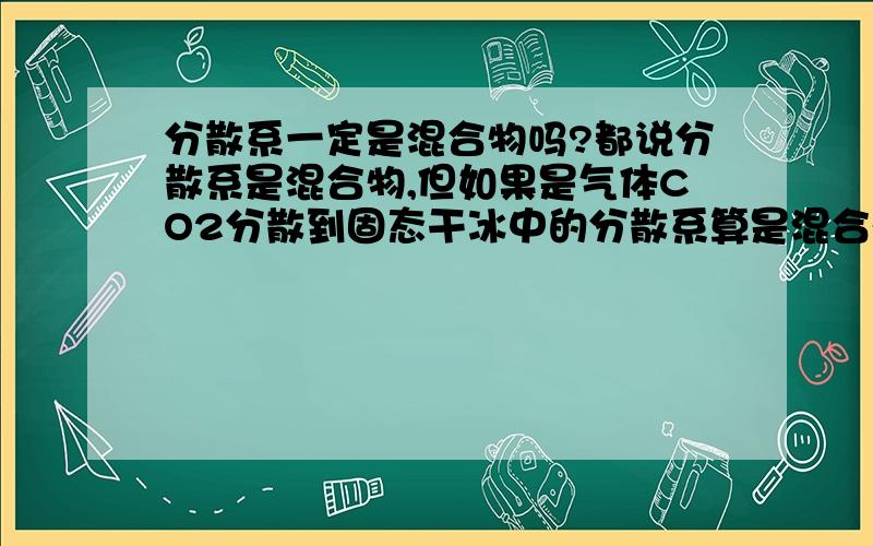 分散系一定是混合物吗?都说分散系是混合物,但如果是气体CO2分散到固态干冰中的分散系算是混合物还是纯净物呢?           有点迷茫哦...呵呵...请学的透的各位同学或前辈指点一下下哈...谢