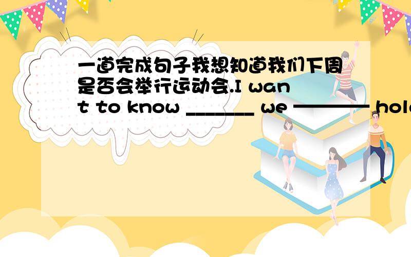 一道完成句子我想知道我们下周是否会举行运动会.I want to know _______ we ———— hold the sports meeting next week.