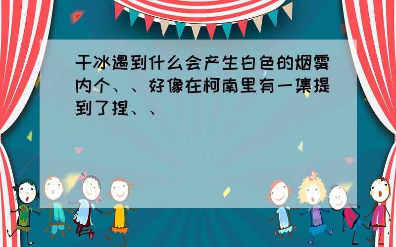 干冰遇到什么会产生白色的烟雾内个、、好像在柯南里有一集提到了捏、、