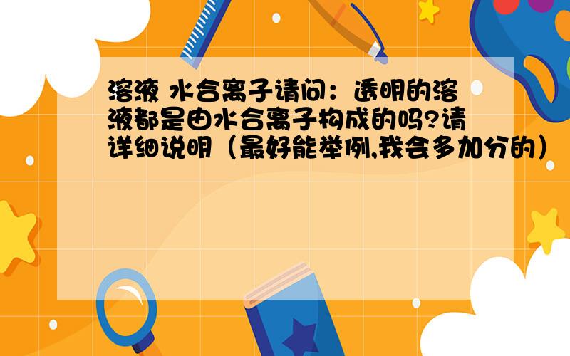 溶液 水合离子请问：透明的溶液都是由水合离子构成的吗?请详细说明（最好能举例,我会多加分的）