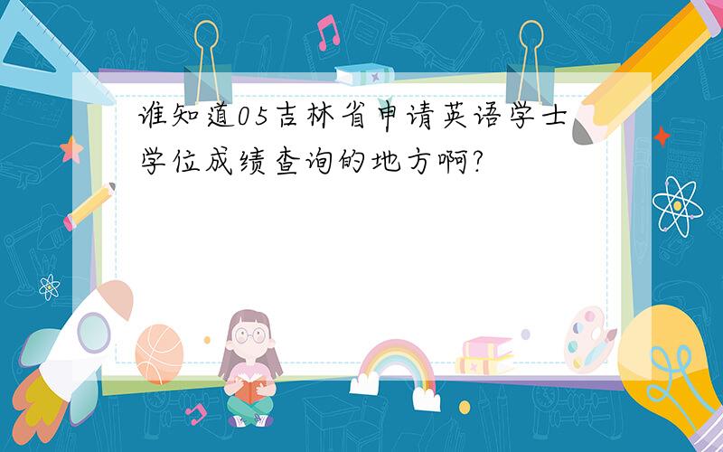 谁知道05吉林省申请英语学士学位成绩查询的地方啊?