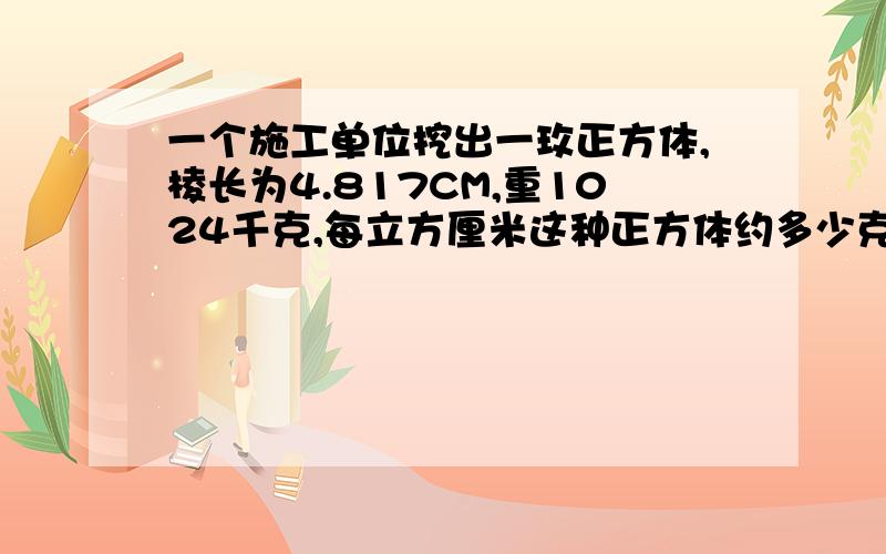 一个施工单位挖出一玫正方体,棱长为4.817CM,重1024千克,每立方厘米这种正方体约多少克?没有了