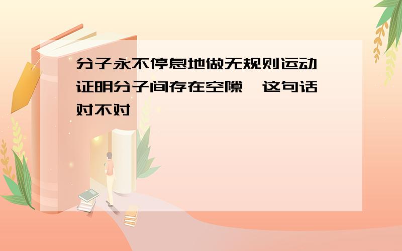 分子永不停息地做无规则运动,证明分子间存在空隙  这句话对不对