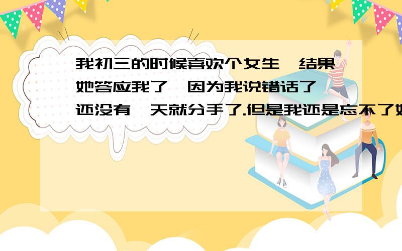 我初三的时候喜欢个女生,结果她答应我了,因为我说错话了,还没有一天就分手了.但是我还是忘不了她,现在我们都上高一了~有一次在街上巧遇我感觉她好象现在还是有点喜欢我~于是我就在Q