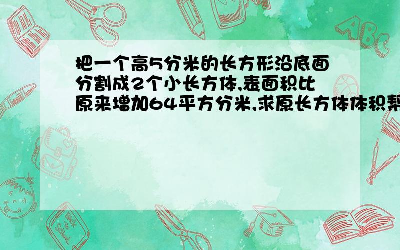 把一个高5分米的长方形沿底面分割成2个小长方体,表面积比原来增加64平方分米,求原长方体体积帮个忙,急用,算式也要哦,