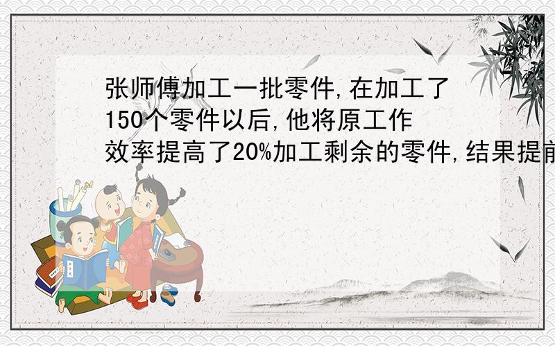 张师傅加工一批零件,在加工了150个零件以后,他将原工作效率提高了20%加工剩余的零件,结果提前4天完成任务,如果张师傅开始就将原工作效率提高35%去加工这批零件,就能提前7天完成任务.这