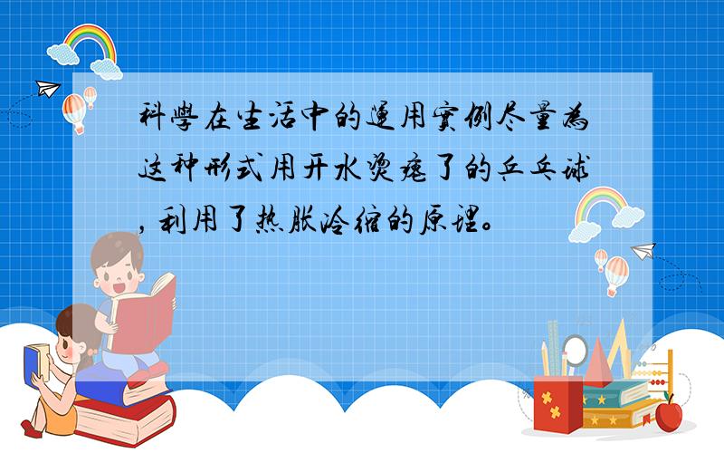 科学在生活中的运用实例尽量为这种形式用开水烫瘪了的乒乓球，利用了热胀冷缩的原理。