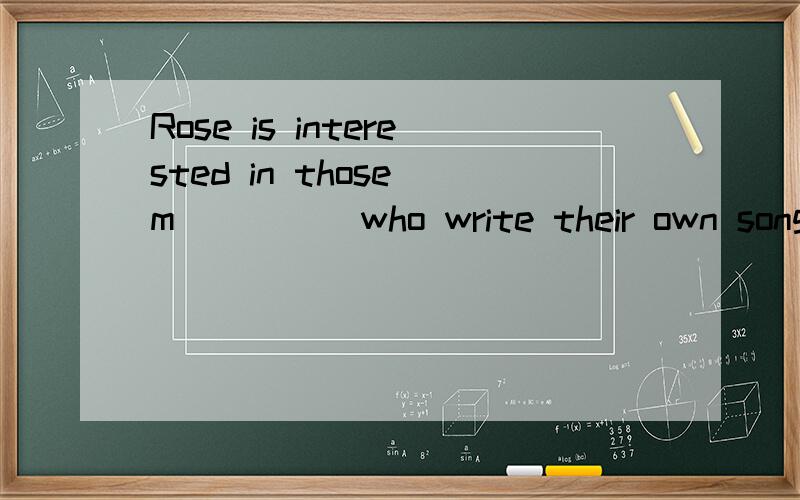 Rose is interested in those m_____who write their own songs 空里应填什么