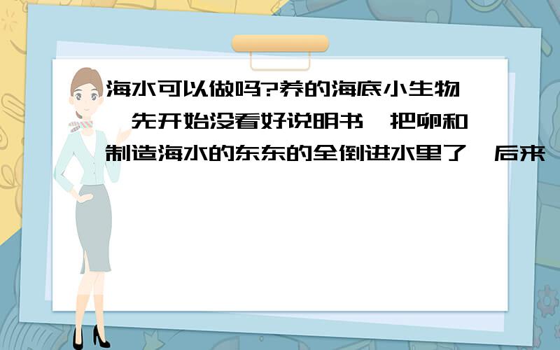 海水可以做吗?养的海底小生物,先开始没看好说明书,把卵和制造海水的东东的全倒进水里了,后来,意料之外的事,小海马存活了一些,但现在发现没水换了,那里面好脏哦~.