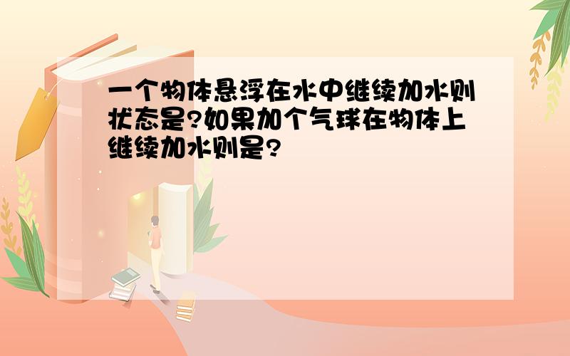 一个物体悬浮在水中继续加水则状态是?如果加个气球在物体上继续加水则是?