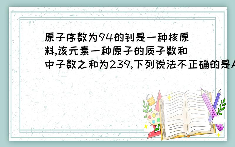 原子序数为94的钚是一种核原料,该元素一种原子的质子数和中子数之和为239,下列说法不正确的是A.中子数145B.核外电子属94C.质子数94D.核电荷数239