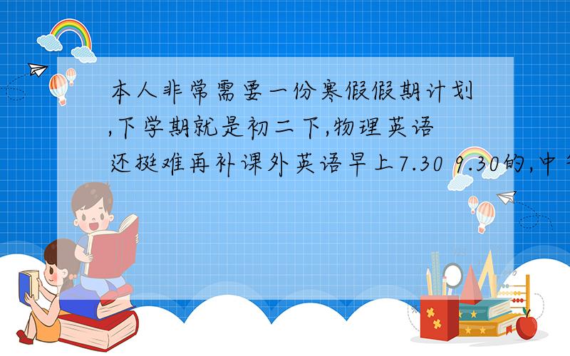 本人非常需要一份寒假假期计划,下学期就是初二下,物理英语还挺难再补课外英语早上7.30 9.30的,中午12.30 4.新手分不多,还望谅解,定重谢,麻烦详细一些,