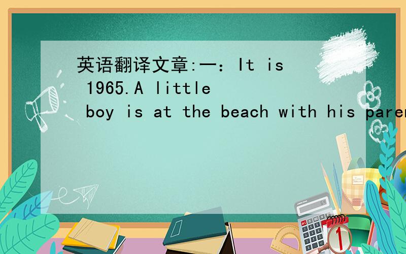 英语翻译文章:一：It is 1965.A little boy is at the beach with his parents.He is 4 years old.The boy is playing near the water.He walk into the water.His parents aren't watching him.The water is over the boys head!A woman sees the boy.The woma