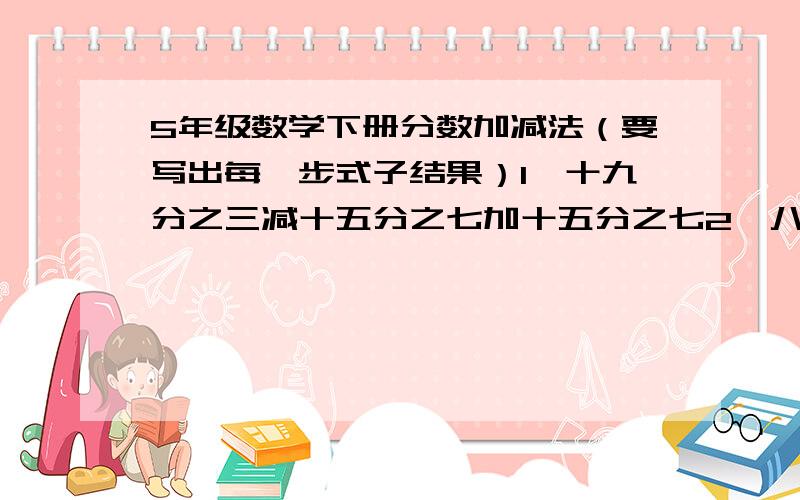 5年级数学下册分数加减法（要写出每一步式子结果）1、十九分之三减十五分之七加十五分之七2、八分之七减十二分之五加六分之一3、学校图书馆的图书分为三大类,其中科普书和文艺类占