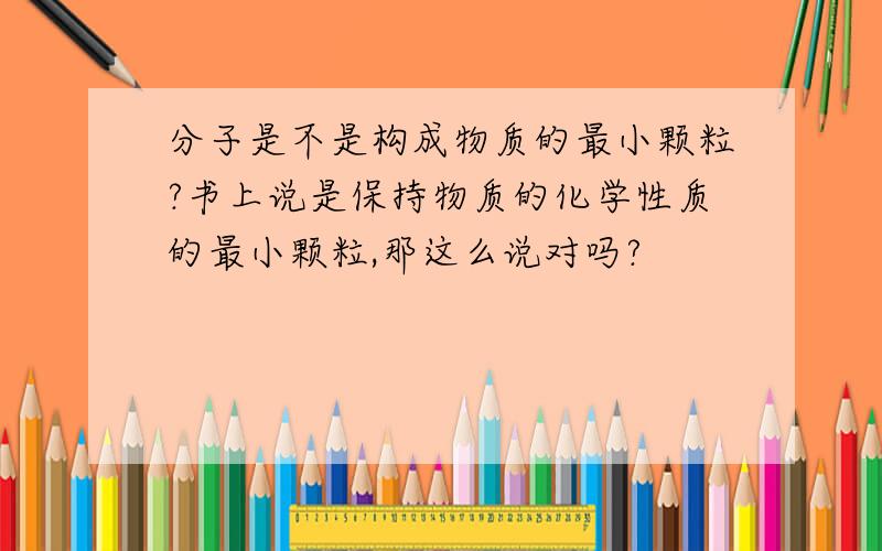 分子是不是构成物质的最小颗粒?书上说是保持物质的化学性质的最小颗粒,那这么说对吗?