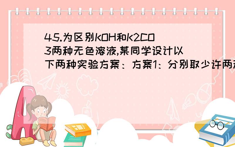 45.为区别KOH和K2CO3两种无色溶液,某同学设计以下两种实验方案：方案1：分别取少许两种溶液,各滴入几滴无色酚酞试液,根据酚酞试液是否变红色判断各是哪种溶液.方案2：分别取少许两种溶