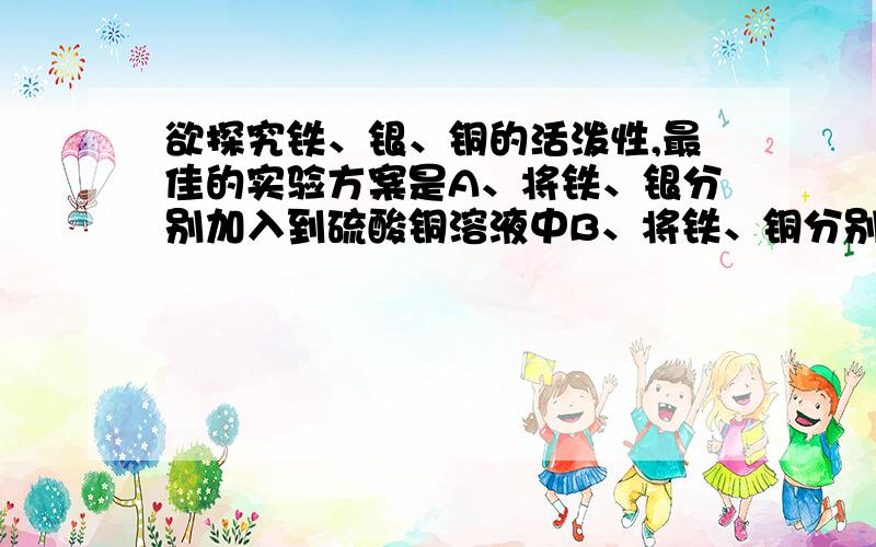 欲探究铁、银、铜的活泼性,最佳的实验方案是A、将铁、银分别加入到硫酸铜溶液中B、将铁、铜分别加入到硫酸银溶液中C、将铁、铜、银分别加入到盐酸溶液中D、将铜、银分别加入到硫酸