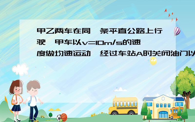 甲乙两车在同一条平直公路上行驶,甲车以v=10m/s的速度做均速运动,经过车站A时关闭油门以a1=4m/s*2的加速度均减速前进,2s后乙车与甲车同方向以a2=1m/s*2的加速度从同一车站A出发,由静止开始做