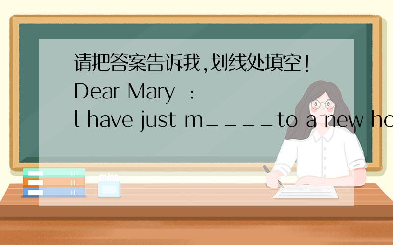 请把答案告诉我,划线处填空!Dear Mary ：   l have just m____to a new house in a new house in atown and am f___very lonely.l have a very good j___but no real friends,so every evening l s__at home al___and watch television.l find it difficul