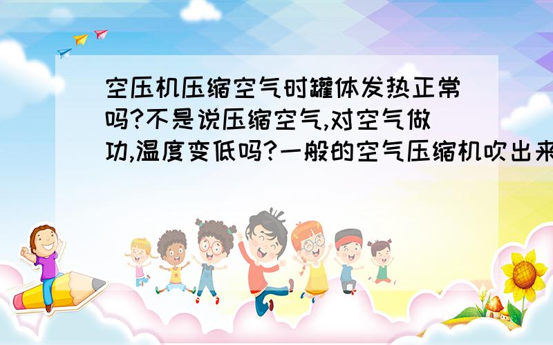 空压机压缩空气时罐体发热正常吗?不是说压缩空气,对空气做功,温度变低吗?一般的空气压缩机吹出来的空气都是比较冷的啊,为什么我这刚买的空气压缩机运动时罐体是发热的?物理学不到家,