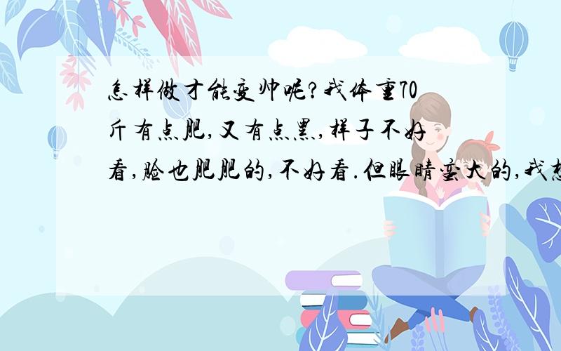 怎样做才能变帅呢?我体重70斤有点肥,又有点黑,样子不好看,脸也肥肥的,不好看.但眼睛蛮大的,我想变白变瘦,都说我肥了.12岁,不可爱.我觉得我太肥了.确定70斤