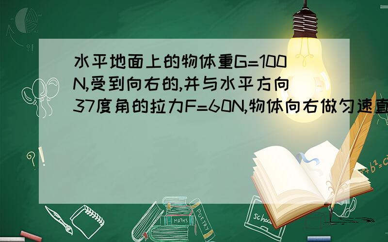 水平地面上的物体重G=100N,受到向右的,并与水平方向37度角的拉力F=60N,物体向右做匀速直线运动1,求物体受到的支持力 2,求物体受到的摩擦力