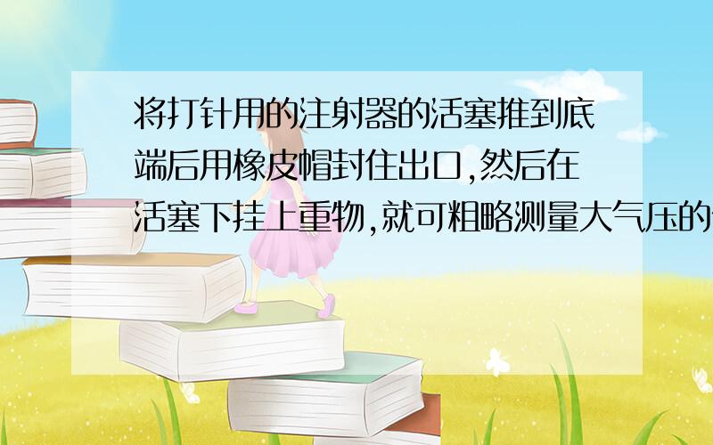 将打针用的注射器的活塞推到底端后用橡皮帽封住出口,然后在活塞下挂上重物,就可粗略测量大气压的值.若活塞的横截面积为1.2平方厘米,活塞本身的重力及与筒壁的摩擦忽略不计,活塞下端