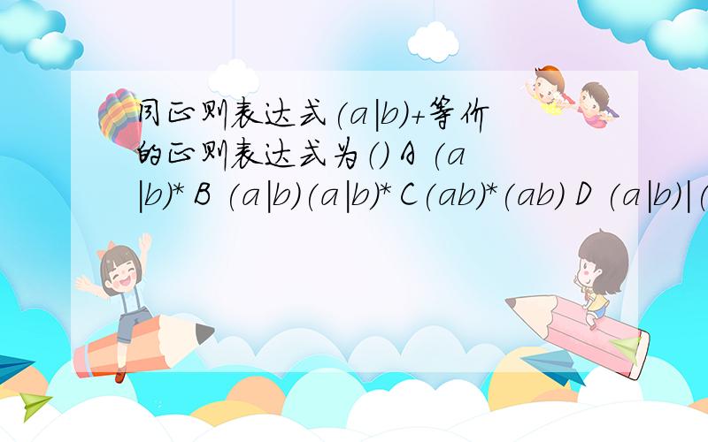 同正则表达式(a|b)+等价的正则表达式为（） A (a|b)* B (a|b)(a|b)* C(ab)*(ab) D (a|b)|(a|b)*