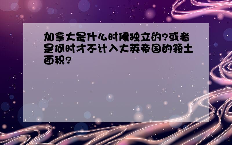 加拿大是什么时候独立的?或者是何时才不计入大英帝国的领土面积?