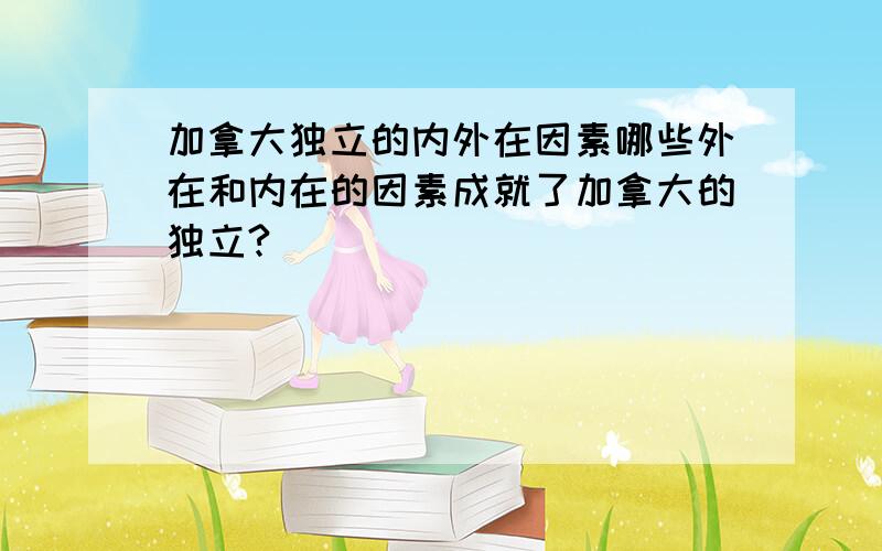 加拿大独立的内外在因素哪些外在和内在的因素成就了加拿大的独立?