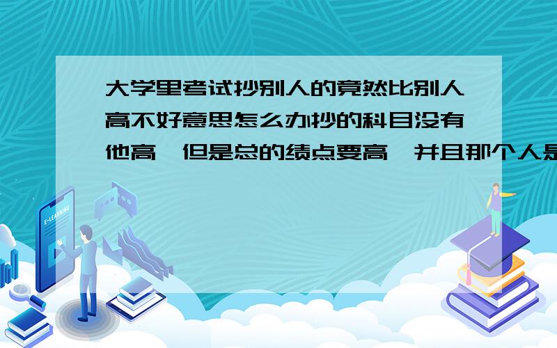 大学里考试抄别人的竟然比别人高不好意思怎么办抄的科目没有他高,但是总的绩点要高,并且那个人是一个很注重成绩的人,并且我们还是好朋友,各种尴尬啊,各种啊.