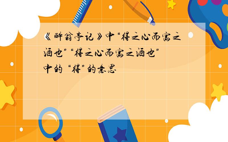 《醉翁亭记》中“得之心而寓之酒也”“得之心而寓之酒也” 中的 “得”的意思