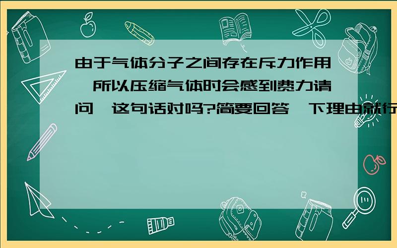 由于气体分子之间存在斥力作用,所以压缩气体时会感到费力请问,这句话对吗?简要回答一下理由就行了