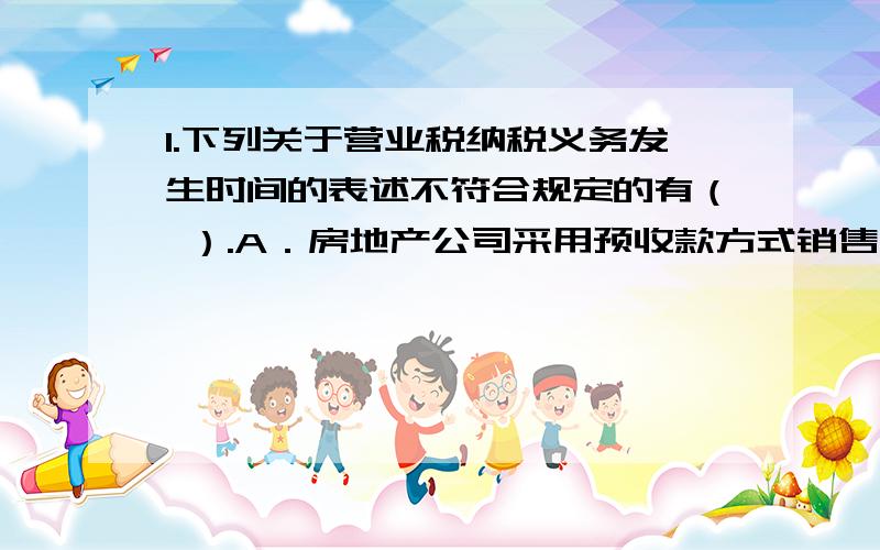 1.下列关于营业税纳税义务发生时间的表述不符合规定的有（ ）.A．房地产公司采用预收款方式销售不动产的,为收到全部房款的当天B．单位将不动产无偿赠与他人,为不动产使用权转让的当