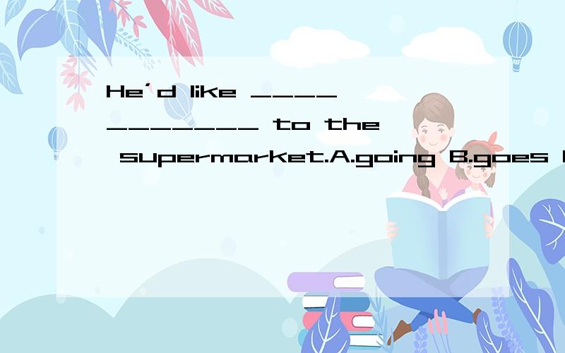 He’d like ___________ to the supermarket.A.going B.goes C.go D.to go I’m feeling better,so I’ve started ________.A.taking lessons B.to take lesson C.taking lesson D.take lesson Li Hua’s house is very far.She ________ the subway to school ever