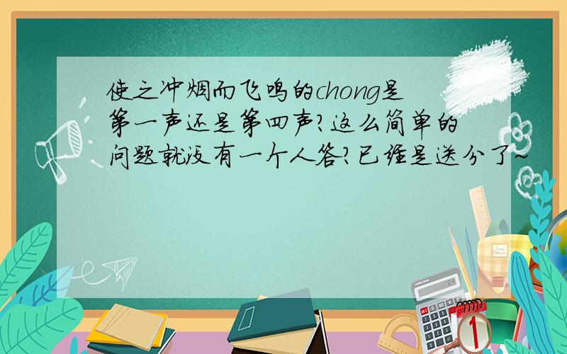 使之冲烟而飞鸣的chong是第一声还是第四声?这么简单的问题就没有一个人答?已经是送分了~