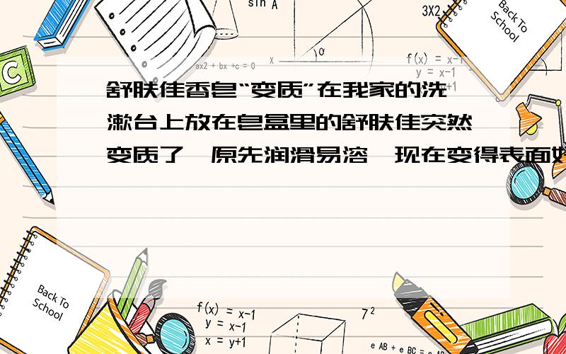 舒肤佳香皂“变质”在我家的洗漱台上放在皂盒里的舒肤佳突然变质了,原先润滑易溶,现在变得表面好像覆盖了一层膜,不太容易与水混合,感觉摸起来涩涩的,也不再有肥皂那种滑溜溜的感觉.