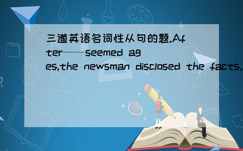 三道英语名词性从句的题.After——seemed ages,the newsman disclosed the facts.A there B which C what D thatThinking that you know—— in fact you don't is a serious mistakeA what B that C when D however——a terrible storm would take p