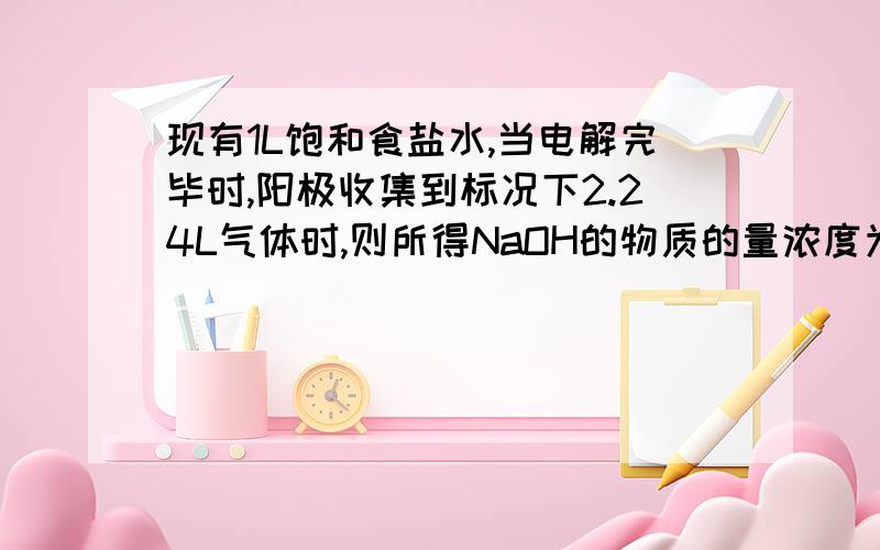 现有1L饱和食盐水,当电解完毕时,阳极收集到标况下2.24L气体时,则所得NaOH的物质的量浓度为