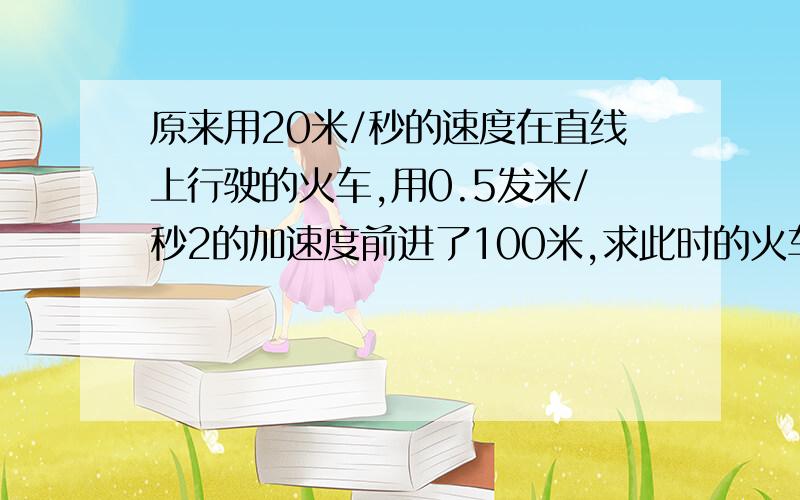 原来用20米/秒的速度在直线上行驶的火车,用0.5发米/秒2的加速度前进了100米,求此时的火车速度是多大?